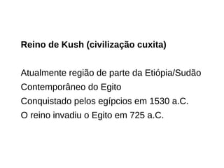 Reino de Kush (civilização cuxita)
Atualmente região de parte da Etiópia/Sudão
Contemporâneo do Egito
Conquistado pelos egípcios em 1530 a.C.
O reino invadiu o Egito em 725 a.C.
 