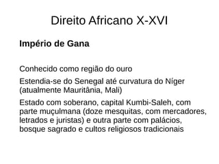 Direito Africano X-XVI
Império de Gana
Conhecido como região do ouro
Estendia-se do Senegal até curvatura do Níger
(atualmente Mauritânia, Mali)
Estado com soberano, capital Kumbi-Saleh, com
parte muçulmana (doze mesquitas, com mercadores,
letrados e juristas) e outra parte com palácios,
bosque sagrado e cultos religiosos tradicionais
 