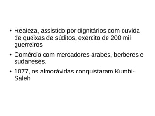 ● Realeza, assistido por dignitários com ouvida
de queixas de súditos, exercito de 200 mil
guerreiros
● Comércio com mercadores árabes, berberes e
sudaneses.
● 1077, os almorávidas conquistaram Kumbi-
Saleh
 