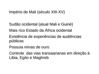 Império de Mali (século XIII-XV)
Sudão ocidental (atual Mali e Guiné)
Mais rico Estado da África ocidental
Existência de experiências de audiências
públicas
Possuia minas de ouro
Controle das vias transaarianas em direção à
Libia, Egito e Maghreb
 