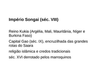 Império Songai (séc. VIII)
Reino Kukia (Argélia, Mali, Mauritânia, Níger e
Burkina Faso)
Capital Gao (séc. IX), encruzilhada das grandes
rotas do Saara
religião islâmica e credos tradicionais
séc. XVI derrotado pelos marroquinos
 