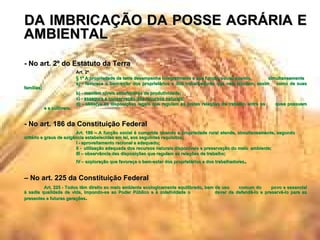 DA IMBRICAÇÃO DA POSSE AGRÁRIA E AMBIENTAL - No art. 2º do Estatuto da Terra Art. 2º  § 1º A propriedade da terra desempenha integralmente a sua função social quando,  simultaneamente a) - favorece o bem-estar dos proprietários e dos trabalhadores que nela labutam, assim  como de suas famílias; b) - mantém níveis satisfatórios de produtividade; c) -  assegura a conservação dos recursos naturais ; d) - observa as disposições legais que regulam as justas relações de trabalho entre os  quea possuem  e a cultivem . - No art. 186 da Constituição Federal Art. 186 – A função social é cumprida quando a propriedade rural atende, simultaneamente, segundo  critério e graus de exigência estabelecidas em lei, aos seguintes requisitos; I - aproveitamento racional e adequado; II -  utilização adequada dos recursos naturais disponíveis e preservação do meio  ambiente; III – observância das disposições que regulam as relações de trabalho; IV – exploração que favoreça o bem-estar dos proprietários e dos trabalhadores . –  No art. 225 da Constituição Federal Art. 225 - Todos têm direito ao meio ambiente ecologicamente equilibrado, bem de uso  comum do  povo e essencial à sadia qualidade de vida, impondo-se ao Poder Público e à coletividade o  dever de defendê-lo e preservá-lo para as presentes e futuras gerações . 