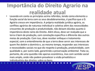 Importância do Direito Agrario na
realidade atual• Levando em conta os princípios acima referidos, tendo como elemento a
função social da terra com os seus desdobramentos, é pacífico que o D.
Agrário cresce em importância. A própria realidade jurídica agrária, os
conflitos agrários de natureza individual e coletiva além das necessidades
crescentes de produção e produtividade, não deixam dúvidas quanto à
importância deste ramo do Direito. Além disso, deve ser realçado que a
terra é bem de produção, com conotação especifica e diferente dos outros
meios de produção. Com isso, deve receber enfoque e tratamento
especial, com o entendimento de que a terra deve servir aos interesses de
quem lhe detém o domínio e, ao mesmo tempo, responder aos interesses
e necessidades sociais no que diz respeito à produção, produtividade, com
qualidade e, por outro lado, garantindo a preservação ambiental. Trata-se,
portanto, de uma questão não apenas econômica, mas com sentido social
mais amplo, onde não podem prevalecer a visão privatística e
individualista dos direitos sobre os bens.
 