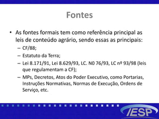 Fontes
• As fontes formais tem como referência principal as
leis de conteúdo agrário, sendo essas as principais:
– CF/88;
– Estatuto da Terra;
– Lei 8.171/91, Lei 8.629/93, LC. N0 76/93, LC nº 93/98 (leis
que regulamentam a CF);
– MPs, Decretos, Atos do Poder Executivo, como Portarias,
Instruções Normativas, Normas de Execução, Ordens de
Serviço, etc.
 
