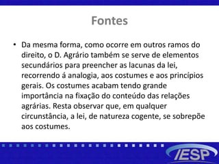 Fontes
• Da mesma forma, como ocorre em outros ramos do
direito, o D. Agrário também se serve de elementos
secundários para preencher as lacunas da lei,
recorrendo á analogia, aos costumes e aos princípios
gerais. Os costumes acabam tendo grande
importância na fixação do conteúdo das relações
agrárias. Resta observar que, em qualquer
circunstância, a lei, de natureza cogente, se sobrepõe
aos costumes.
 
