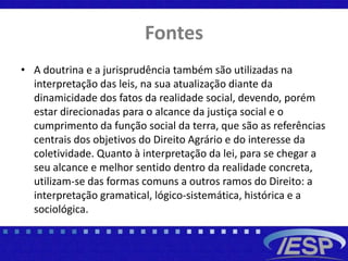 Fontes
• A doutrina e a jurisprudência também são utilizadas na
interpretação das leis, na sua atualização diante da
dinamicidade dos fatos da realidade social, devendo, porém
estar direcionadas para o alcance da justiça social e o
cumprimento da função social da terra, que são as referências
centrais dos objetivos do Direito Agrário e do interesse da
coletividade. Quanto à interpretação da lei, para se chegar a
seu alcance e melhor sentido dentro da realidade concreta,
utilizam-se das formas comuns a outros ramos do Direito: a
interpretação gramatical, lógico-sistemática, histórica e a
sociológica.
 