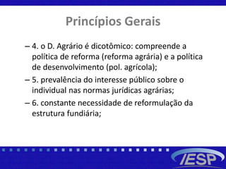 Princípios Gerais
– 4. o D. Agrário é dicotômico: compreende a
política de reforma (reforma agrária) e a política
de desenvolvimento (pol. agrícola);
– 5. prevalência do interesse público sobre o
individual nas normas jurídicas agrárias;
– 6. constante necessidade de reformulação da
estrutura fundiária;
 