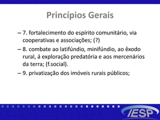 Princípios Gerais
– 7. fortalecimento do espírito comunitário, via
cooperativas e associações; (?)
– 8. combate ao latifúndio, minifúndio, ao êxodo
rural, á exploração predatória e aos mercenários
da terra; (f.social).
– 9. privatização dos imóveis rurais públicos;
 