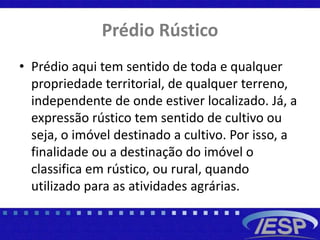 Prédio Rústico
• Prédio aqui tem sentido de toda e qualquer
propriedade territorial, de qualquer terreno,
independente de onde estiver localizado. Já, a
expressão rústico tem sentido de cultivo ou
seja, o imóvel destinado a cultivo. Por isso, a
finalidade ou a destinação do imóvel o
classifica em rústico, ou rural, quando
utilizado para as atividades agrárias.
 