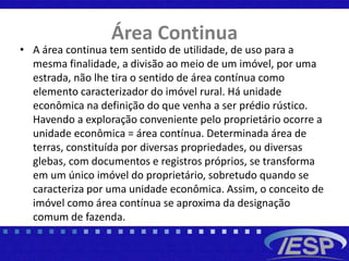 Área Continua
• A área continua tem sentido de utilidade, de uso para a
mesma finalidade, a divisão ao meio de um imóvel, por uma
estrada, não lhe tira o sentido de área contínua como
elemento caracterizador do imóvel rural. Há unidade
econômica na definição do que venha a ser prédio rústico.
Havendo a exploração conveniente pelo proprietário ocorre a
unidade econômica = área contínua. Determinada área de
terras, constituída por diversas propriedades, ou diversas
glebas, com documentos e registros próprios, se transforma
em um único imóvel do proprietário, sobretudo quando se
caracteriza por uma unidade econômica. Assim, o conceito de
imóvel como área contínua se aproxima da designação
comum de fazenda.
 