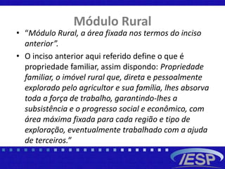 Módulo Rural
• “Módulo Rural, a área fixada nos termos do inciso
anterior”.
• O inciso anterior aqui referido define o que é
propriedade familiar, assim dispondo: Propriedade
familiar, o imóvel rural que, direta e pessoalmente
explorado pelo agricultor e sua família, lhes absorva
toda a força de trabalho, garantindo-lhes a
subsistência e o progresso social e econômico, com
área máxima fixada para cada região e tipo de
exploração, eventualmente trabalhado com a ajuda
de terceiros.”
 