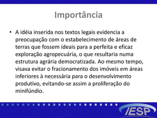 Importância
• A idéia inserida nos textos legais evidencia a
preocupação com o estabelecimento de áreas de
terras que fossem ideais para a perfeita e eficaz
exploração agropecuária, o que resultaria numa
estrutura agrária democratizada. Ao mesmo tempo,
visava evitar o fracionamento dos imóveis em áreas
inferiores à necessária para o desenvolvimento
produtivo, evitando-se assim a proliferação do
minifúndio.
 