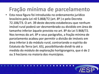 Fração mínima de parcelamento
• Esta nova figura foi introduzida no ordenamento jurídico
brasileiro pela Lei n0 5.868/72 (art. 8º ) e pelo Decreto
72.106/73. O art. 39 deste decreto estabeleceu que nenhum
imóvel rural poderá ser desmembrado ou dividido em área de
tamanho inferior àquele previsto no art. 8º da Lei 5 868/72.
Nos termos do art. 8º e seus parágrafos, a fração mínima de
parcelamento acabou por permitir a divisão de imóveis em
área inferior à do módulo rural, contrariando o espírito do
Estatuto da Terra (art. 65), possibilitando dividí-lo até a
medida do módulo de exploração hortigrangeira, que é de 2
ou 3 hectares na maioria dos municípios.
 