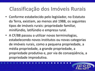 Classificação dos Imóveis Rurais
• Conforme estabelecido pelo legislador, no Estatuto
da Terra, existiam, ao menos até 1988, os seguintes
tipos de imóveis rurais: propriedade familiar,
minifúndio, latifúndio e empresa rural.
• A CF/88 passou a utilizar novas terminologias,
estabelecendo novos institutos ou novas categorias
de imóveis rurais, como a pequena propriedade, a
média propriedade, a grande propriedade, a
propriedade produtiva e, por via de conseqüência, a
propriedade improdutiva.
 