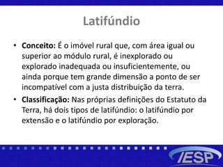 Latifúndio
• Conceito: É o imóvel rural que, com área igual ou
superior ao módulo rural, é inexplorado ou
explorado inadequada ou insuficientemente, ou
ainda porque tem grande dimensão a ponto de ser
incompatível com a justa distribuição da terra.
• Classificação: Nas próprias definições do Estatuto da
Terra, há dois tipos de latifúndio: o latifúndio por
extensão e o latifúndio por exploração.
 