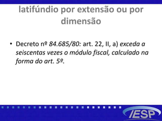 latifúndio por extensão ou por
dimensão
• Decreto nº 84.685/80: art. 22, II, a) exceda a
seiscentas vezes o módulo fiscal, calculado na
forma do art. 5º.
 