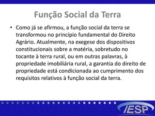 Função Social da Terra
• Como já se afirmou, a função social da terra se
transformou no princípio fundamental do Direito
Agrário. Atualmente, na exegese dos dispositivos
constitucionais sobre a matéria, sobretudo no
tocante à terra rural, ou em outras palavras, à
propriedade imobiliária rural, a garantia do direito de
propriedade está condicionada ao cumprimento dos
requisitos relativos à função social da terra.
 