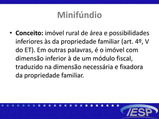 Minifúndio
• Conceito: imóvel rural de área e possibilidades
inferiores às da propriedade familiar (art. 4º, V
do ET). Em outras palavras, é o imóvel com
dimensão inferior à de um módulo fiscal,
traduzido na dimensão necessária e fixadora
da propriedade familiar.
 