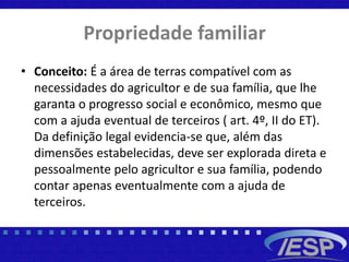 Propriedade familiar
• Conceito: É a área de terras compatível com as
necessidades do agricultor e de sua família, que lhe
garanta o progresso social e econômico, mesmo que
com a ajuda eventual de terceiros ( art. 4º, II do ET).
Da definição legal evidencia-se que, além das
dimensões estabelecidas, deve ser explorada direta e
pessoalmente pelo agricultor e sua família, podendo
contar apenas eventualmente com a ajuda de
terceiros.
 
