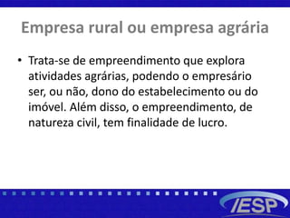 Empresa rural ou empresa agrária
• Trata-se de empreendimento que explora
atividades agrárias, podendo o empresário
ser, ou não, dono do estabelecimento ou do
imóvel. Além disso, o empreendimento, de
natureza civil, tem finalidade de lucro.
 