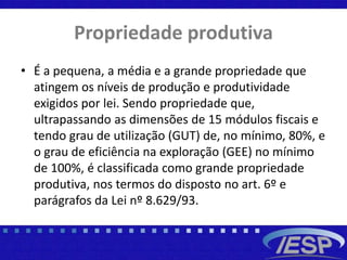 Propriedade produtiva
• É a pequena, a média e a grande propriedade que
atingem os níveis de produção e produtividade
exigidos por lei. Sendo propriedade que,
ultrapassando as dimensões de 15 módulos fiscais e
tendo grau de utilização (GUT) de, no mínimo, 80%, e
o grau de eficiência na exploração (GEE) no mínimo
de 100%, é classificada como grande propriedade
produtiva, nos termos do disposto no art. 6º e
parágrafos da Lei nº 8.629/93.
 