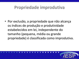 Propriedade improdutiva
• Por exclusão, a propriedade que não alcança
os índices de produção e produtividade
estabelecidos em lei, independente do
tamanho (pequena, média ou grande
propriedade) é classificada como improdutiva.
 