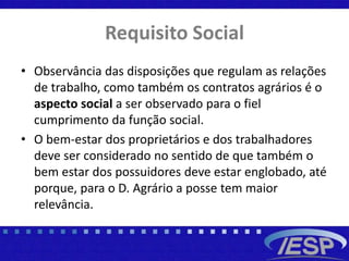 Requisito Social
• Observância das disposições que regulam as relações
de trabalho, como também os contratos agrários é o
aspecto social a ser observado para o fiel
cumprimento da função social.
• O bem-estar dos proprietários e dos trabalhadores
deve ser considerado no sentido de que também o
bem estar dos possuidores deve estar englobado, até
porque, para o D. Agrário a posse tem maior
relevância.
 