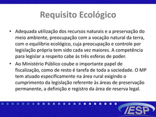 Requisito Ecológico
• Adequada utilização dos recursos naturais e a preservação do
meio ambiente, preocupação com a vocação natural da terra,
com o equilíbrio ecológico, cuja preocupação e controle por
legislação própria tem sido cada vez maiores. A competência
para legislar a respeito cabe às três esferas de poder.
• Ao Ministério Público coube o importante papel de
fiscalização, como de resto é tarefa de toda a sociedade. O MP
tem atuado especificamente na área rural exigindo o
cumprimento da legislação referente às áreas de preservação
permanente, a definição e registro da área de reserva legal.
 