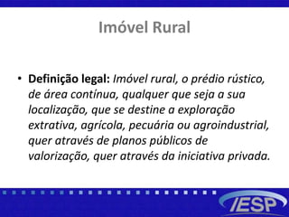 Imóvel Rural
• Definição legal: Imóvel rural, o prédio rústico,
de área contínua, qualquer que seja a sua
localização, que se destine a exploração
extrativa, agrícola, pecuária ou agroindustrial,
quer através de planos públicos de
valorização, quer através da iniciativa privada.
 