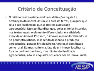 Critério de Conceituação
• O critério básico estabelecido nas definições legais é a
destinação do imóvel. Assim, é a área de terras, qualquer que
seja a sua localização, que se destina á atividade
agropecuária. Isto significa dizer que, pelos critérios inseridos
nos textos legais, o elemento diferenciador é a atividade
exercida no imóvel. Portanto, o imóvel, mesmo localizando-se
no perímetro urbano, mas sendo destinado à produção
agropecuária, para os fins do Direito Agrário, é classificado
como rural. Da mesma forma, fato de um imóvel localizar-se
fora do perímetro urbano, mas não tendo finalidade
agropecuária, não se enquadra nos conceitos de imóvel rural.
 