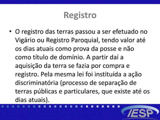 Registro
• O registro das terras passou a ser efetuado no
Vigário ou Registro Paroquial, tendo valor até
os dias atuais como prova da posse e não
como título de domínio. A partir daí a
aquisição da terra se fazia por compra e
registro. Pela mesma lei foi instituída a ação
discriminatória (processo de separação de
terras públicas e particulares, que existe até os
dias atuais).
 