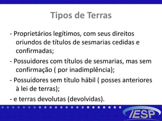 Tipos de Terras
- Proprietários legítimos, com seus direitos
oriundos de títulos de sesmarias cedidas e
confirmadas;
- Possuidores com títulos de sesmarias, mas sem
confirmação ( por inadimplência);
- Possuidores sem título hábil ( posses anteriores
à lei de terras);
- e terras devolutas (devolvidas).
 