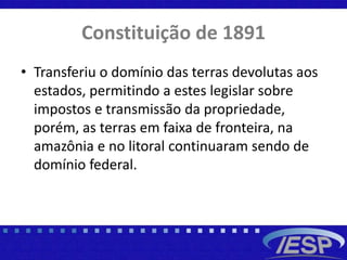 Constituição de 1891
• Transferiu o domínio das terras devolutas aos
estados, permitindo a estes legislar sobre
impostos e transmissão da propriedade,
porém, as terras em faixa de fronteira, na
amazônia e no litoral continuaram sendo de
domínio federal.
 