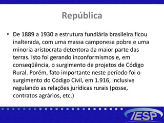 República
• De 1889 a 1930 a estrutura fundiária brasileira ficou
inalterada, com uma massa camponesa pobre e uma
minoria aristocrata detentora da maior parte das
terras. Isto foi gerando inconformismos e, em
conseqüência, o surgimento de projetos de Código
Rural. Porém, fato importante neste período foi o
surgimento do Código Civil, em 1.916, inclusive
regulando as relações jurídicas rurais (posse,
contratos agrários, etc.)
 
