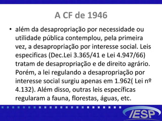 A CF de 1946
• além da desapropriação por necessidade ou
utilidade pública contemplou, pela primeira
vez, a desapropriação por interesse social. Leis
especificas (Dec.Lei 3.365/41 e Lei 4.947/66)
tratam de desapropriação e de direito agrário.
Porém, a lei regulando a desapropriação por
interesse social surgiu apenas em 1.962( Lei nº
4.132). Além disso, outras leis específicas
regularam a fauna, florestas, águas, etc.
 