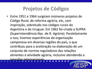 Projetos de Códigos
• Entre 1951 e 1964 surgiram inúmeros projetos de
Código Rural, de reforma agrária, etc, com
inspiração, sobretudo nos códigos rurais da
Argentina e do Uruguai. Em 1962 foi criada a SUPRA
(Superintendência Nac. de R. Agrária). Paralelamente
a isso, tivemos experiências de organização
camponesa em diversas regiões do país, o que
contribuiu para a aceleração na elaboração de um
conjunto de normas reguladoras das relações
atinentes à atividade agrária, inclusive atendendo a
pressões internacionais.
 