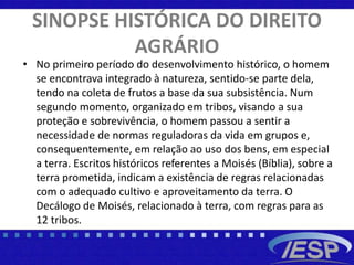 SINOPSE HISTÓRICA DO DIREITO
AGRÁRIO
• No primeiro período do desenvolvimento histórico, o homem
se encontrava integrado à natureza, sentido-se parte dela,
tendo na coleta de frutos a base da sua subsistência. Num
segundo momento, organizado em tribos, visando a sua
proteção e sobrevivência, o homem passou a sentir a
necessidade de normas reguladoras da vida em grupos e,
consequentemente, em relação ao uso dos bens, em especial
a terra. Escritos históricos referentes a Moisés (Bíblia), sobre a
terra prometida, indicam a existência de regras relacionadas
com o adequado cultivo e aproveitamento da terra. O
Decálogo de Moisés, relacionado à terra, com regras para as
12 tribos.
 