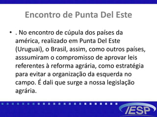 Encontro de Punta Del Este
• . No encontro de cúpula dos países da
américa, realizado em Punta Del Este
(Uruguai), o Brasil, assim, como outros países,
asssumiram o compromisso de aprovar leis
referentes à reforma agrária, como estratégia
para evitar a organização da esquerda no
campo. É dali que surge a nossa legislação
agrária.
 