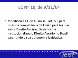 EC Nº 10, de 9/11/64
• Modificou a CF de 46 no seu art. 50, para
inserir a competência da União para legislar
sobre Direito Agrário. Desta forma
institucionalizou o Direito Agrário no Brasil,
garantindo a sua autonomia legislativa.
 