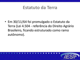 Estatuto da Terra
• Em 30/11/64 foi promulgado o Estatuto da
Terra (Lei 4.504 - referência do Direito Agrário
Brasileiro, ficando estruturado como ramo
autônomo).
 