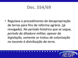 Dec. 554/69
• Regulava o procedimento de desapropriação
de terras para fins de reforma agrária. (já
revogado). No período histórico que se segue,
período da ditadura militar, apesar da
legislação, somente se tratou de colonização
no tocante à distribuição da terra.
 