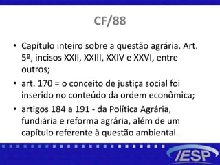 CF/88
• Capítulo inteiro sobre a questão agrária. Art.
5º, incisos XXII, XXIII, XXIV e XXVI, entre
outros;
• art. 170 = o conceito de justiça social foi
inserido no conteúdo da ordem econômica;
• artigos 184 a 191 - da Política Agrária,
fundiária e reforma agrária, além de um
capítulo referente à questão ambiental.
 