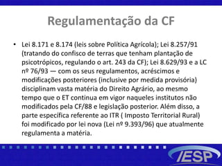 Regulamentação da CF
• Lei 8.171 e 8.174 (leis sobre Política Agrícola); Lei 8.257/91
(tratando do confisco de terras que tenham plantação de
psicotrópicos, regulando o art. 243 da CF); Lei 8.629/93 e a LC
nº 76/93 — com os seus regulamentos, acréscimos e
modificações posteriores (inclusive por medida provisória)
disciplinam vasta matéria do Direito Agrário, ao mesmo
tempo que o ET continua em vigor naqueles institutos não
modificados pela CF/88 e legislação posterior. Além disso, a
parte específica referente ao ITR ( Imposto Territorial Rural)
foi modificado por lei nova (Lei nº 9.393/96) que atualmente
regulamenta a matéria.
 