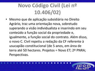 Novo Código Civil (Lei nº
10.406/02)
• Mesmo que de aplicação subsidiária no Direito
Agrário, traz uma orientação nova, sobretudo
superando a visão individualista e inserindo em seu
conteúdo a função social da propriedade e,
igualmente, a função social do contrato. Além disso,
o novo C. Civil repetiu a redação da CF referente à
usucapião constitucional (de 5 anos, em área de
terra até 50 hectares. Projetos = Novo ET; 2º PNRA;
Perspectivas.
 