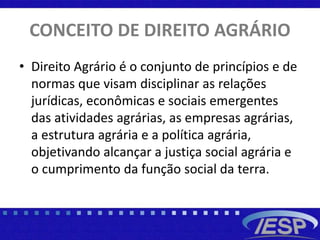CONCEITO DE DIREITO AGRÁRIO
• Direito Agrário é o conjunto de princípios e de
normas que visam disciplinar as relações
jurídicas, econômicas e sociais emergentes
das atividades agrárias, as empresas agrárias,
a estrutura agrária e a política agrária,
objetivando alcançar a justiça social agrária e
o cumprimento da função social da terra.
 