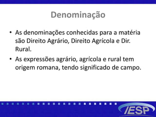 Denominação
• As denominações conhecidas para a matéria
são Direito Agrário, Direito Agrícola e Dir.
Rural.
• As expressões agrário, agrícola e rural tem
origem romana, tendo significado de campo.
 