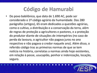 Código de Hamurabi
• Do povo babilônico, que data de 1.690 AC, pode ser
considerado o 1º código agrário da humanidade. Dos 280
parágrafos (artigos), 65 eram dedicados a questões agrárias,
como o cultivo, a distribuição e a conservação da terra, além
de regras de proteção a agricultores e pastores, e a proteção
do produtor diante de situações de intempéries (no caso de
perda da lavoura, o agricultor não pagava juros no ano
respectivo e não pagava o credor naquele ano). Além disso, o
referido código traz as primeiras normas de que se tem
notícia na história, correlatas a normas ainda hoje existentes,
em relação à posse, usucapião, penhor e indenização, locação,
seguro.
 