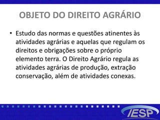 OBJETO DO DIREITO AGRÁRIO
• Estudo das normas e questões atinentes às
atividades agrárias e aquelas que regulam os
direitos e obrigações sobre o próprio
elemento terra. O Direito Agrário regula as
atividades agrárias de produção, extração
conservação, além de atividades conexas.
 