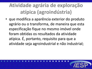 Atividade agrária de exploração
atípica (agroindústria)
• que modifica a aparência exterior do produto
agrário ou o transforma, de maneira que esta
especificação fique no mesmo imóvel onde
foram obtidas os resultados da atividade
atípica. É, portanto, requisito para que a
atividade seja agroindustrial e não industrial;
 