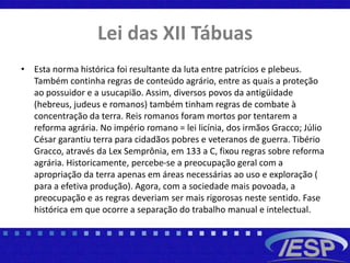 Lei das XII Tábuas
• Esta norma histórica foi resultante da luta entre patrícios e plebeus.
Também continha regras de conteúdo agrário, entre as quais a proteção
ao possuidor e a usucapião. Assim, diversos povos da antigüidade
(hebreus, judeus e romanos) também tinham regras de combate à
concentração da terra. Reis romanos foram mortos por tentarem a
reforma agrária. No império romano = lei licínia, dos irmãos Gracco; Júlio
César garantiu terra para cidadãos pobres e veteranos de guerra. Tibério
Gracco, através da Lex Semprônia, em 133 a C, fixou regras sobre reforma
agrária. Historicamente, percebe-se a preocupação geral com a
apropriação da terra apenas em áreas necessárias ao uso e exploração (
para a efetiva produção). Agora, com a sociedade mais povoada, a
preocupação e as regras deveriam ser mais rigorosas neste sentido. Fase
histórica em que ocorre a separação do trabalho manual e intelectual.
 